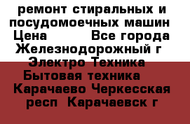 ремонт стиральных и посудомоечных машин › Цена ­ 500 - Все города, Железнодорожный г. Электро-Техника » Бытовая техника   . Карачаево-Черкесская респ.,Карачаевск г.